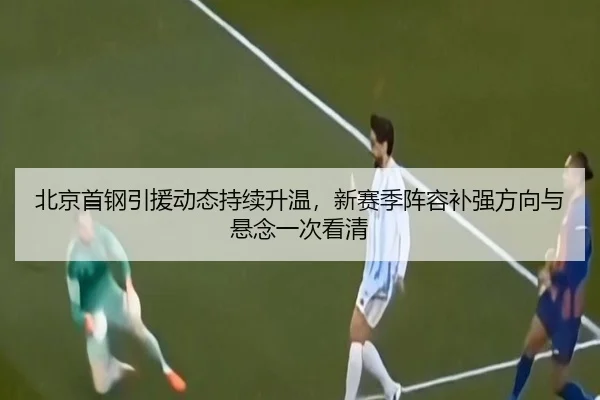 北京首钢引援动态持续升温，新赛季阵容补强方向与悬念一次看清 | c7web